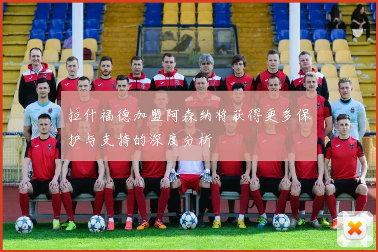 拉什福德加盟阿森纳将获得更多保护与支持的深度分析