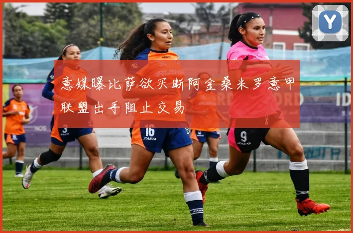 意媒曝比萨欲买断阿金桑米罗意甲联盟出手阻止交易