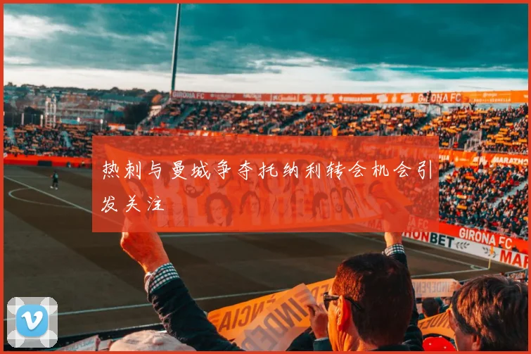 热刺与曼城争夺托纳利转会机会引发关注