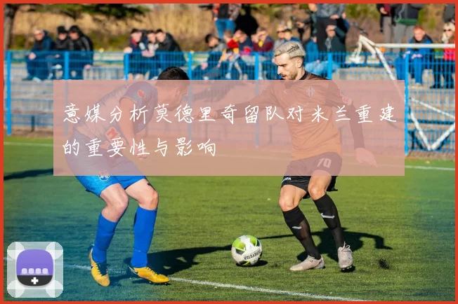 意媒分析莫德里奇留队对米兰重建的重要性与影响