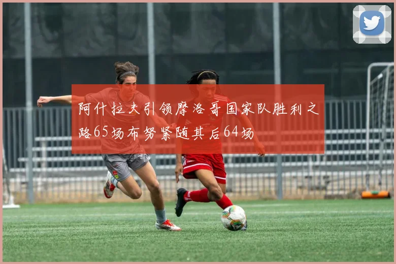 阿什拉夫引领摩洛哥国家队胜利之路65场布努紧随其后64场
