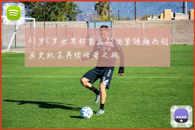 41岁C罗世界杯首发25场紧随梅西创历史纪录再续传奇之旅