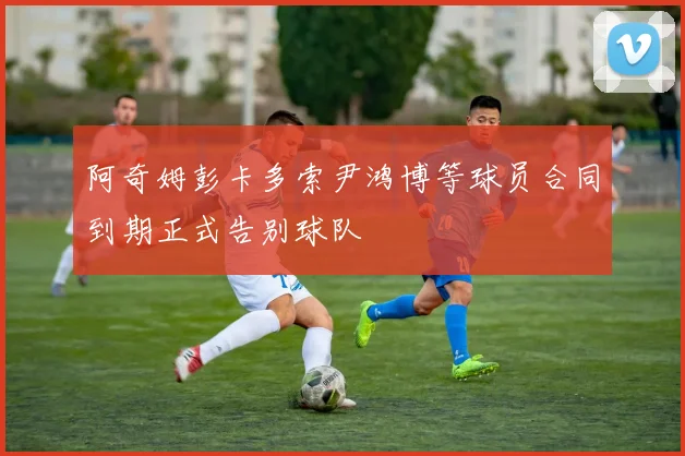 阿奇姆彭卡多索尹鸿博等球员合同到期正式告别球队