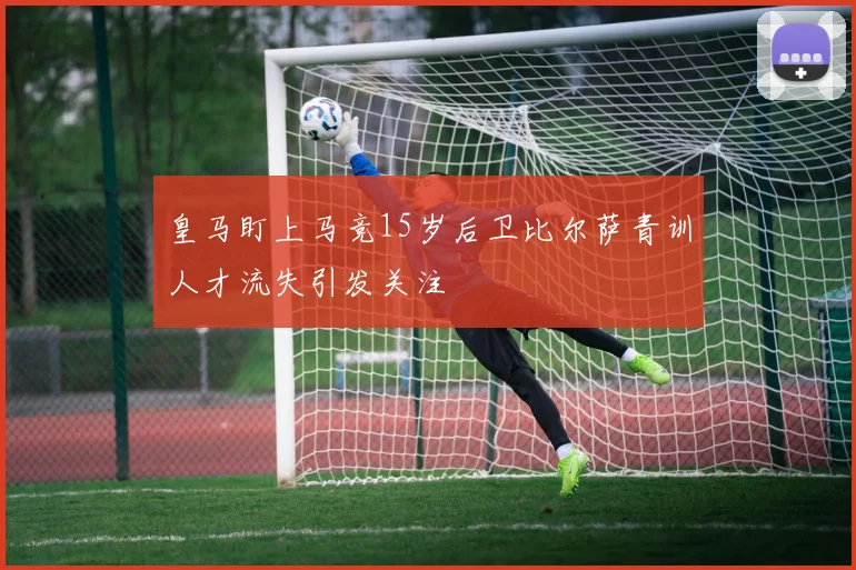 皇马盯上马竞15岁后卫比尔萨青训人才流失引发关注