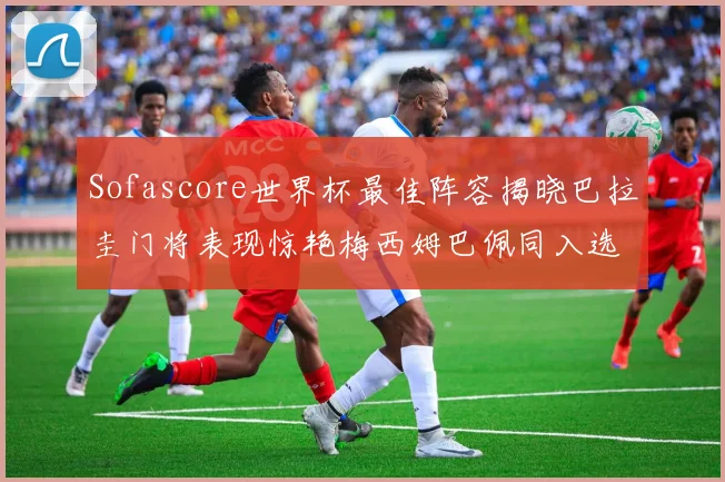 Sofascore世界杯最佳阵容揭晓巴拉圭门将表现惊艳梅西姆巴佩同入选