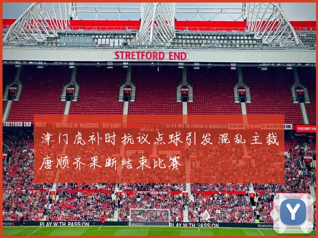 津门虎补时抗议点球引发混乱主裁唐顺齐果断结束比赛