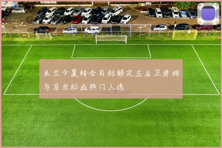米兰今夏转会目标锁定左后卫劳姆与吕尔松成热门人选