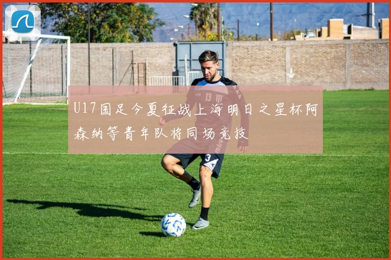 U17国足今夏征战上海明日之星杯阿森纳等青年队将同场竞技