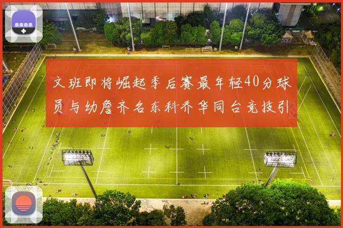 文班即将崛起季后赛最年轻40分球员与幼詹齐名东科乔华同台竞技引关注