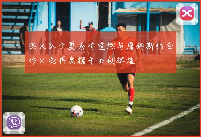 热火队今夏或将重燃与詹姆斯的合作火花再度携手共创辉煌