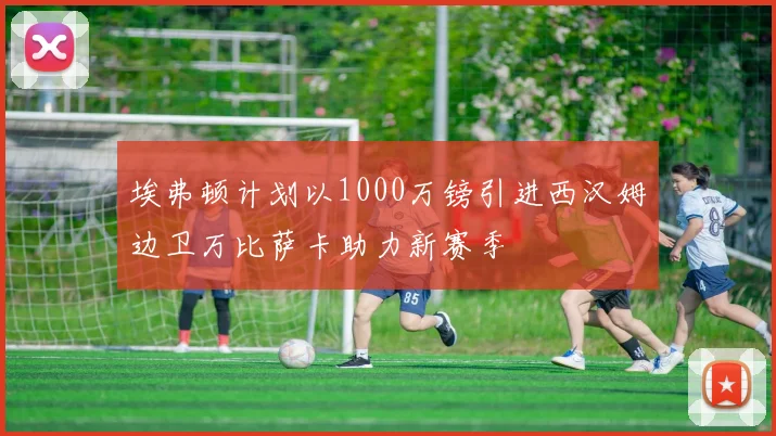 埃弗顿计划以1000万镑引进西汉姆边卫万比萨卡助力新赛季