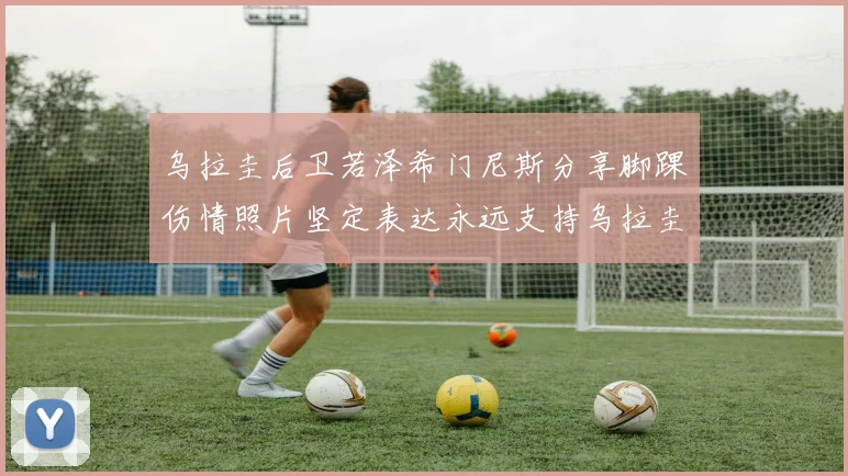 乌拉圭后卫若泽希门尼斯分享脚踝伤情照片坚定表达永远支持乌拉圭