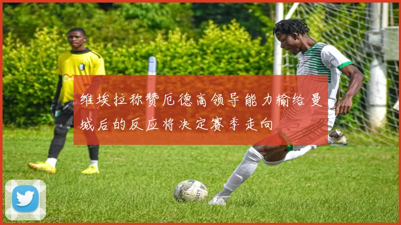 维埃拉称赞厄德高领导能力输给曼城后的反应将决定赛季走向