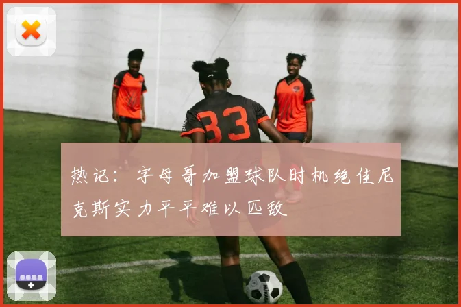 热记：字母哥加盟球队时机绝佳尼克斯实力平平难以匹敌