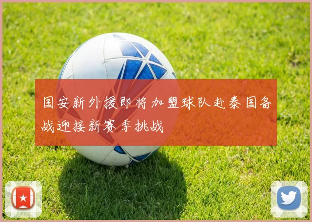 国安新外援即将加盟球队赴泰国备战迎接新赛季挑战