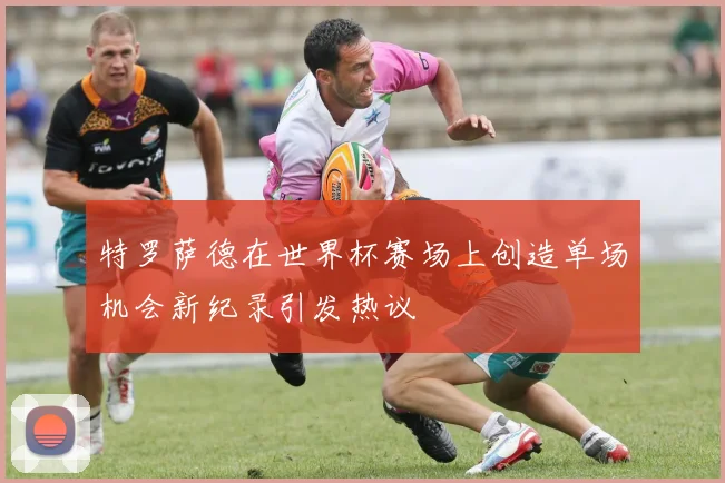 特罗萨德在世界杯赛场上创造单场机会新纪录引发热议
