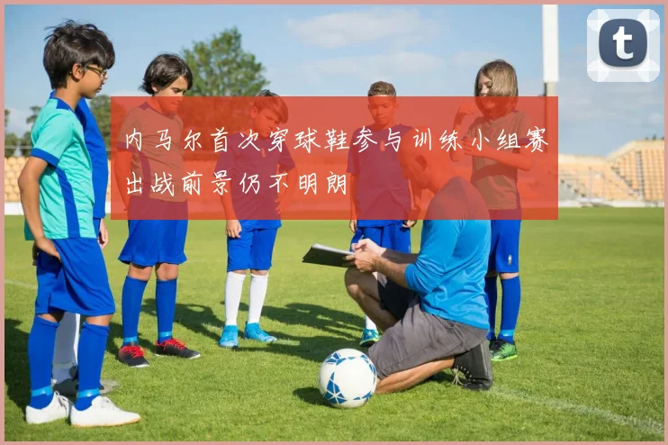 内马尔首次穿球鞋参与训练小组赛出战前景仍不明朗