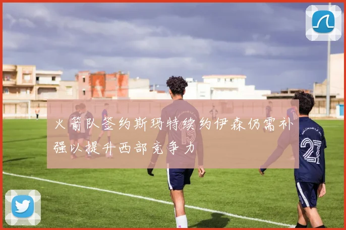 火箭队签约斯玛特续约伊森仍需补强以提升西部竞争力