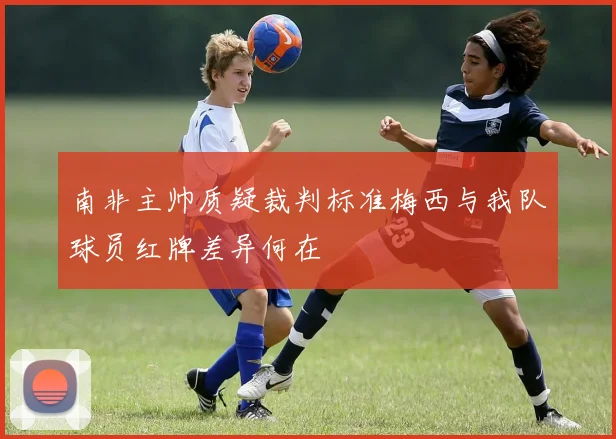 南非主帅质疑裁判标准梅西与我队球员红牌差异何在