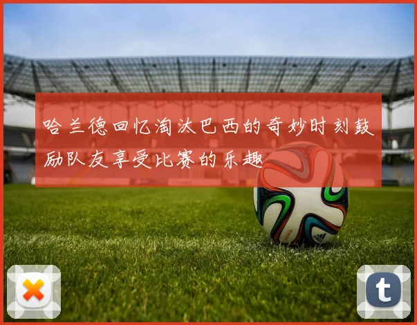 哈兰德回忆淘汰巴西的奇妙时刻鼓励队友享受比赛的乐趣