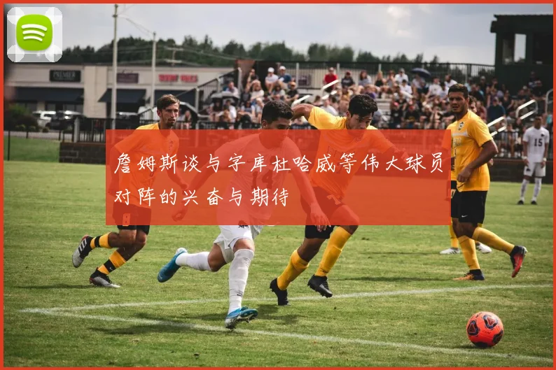 詹姆斯谈与字库杜哈威等伟大球员对阵的兴奋与期待