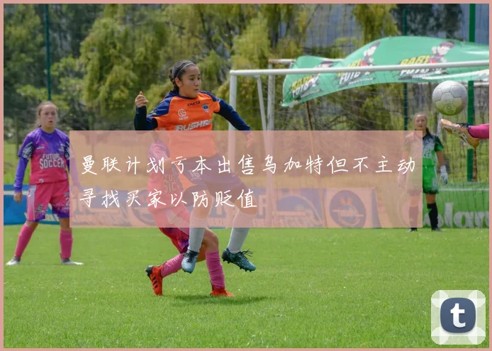 曼联计划亏本出售乌加特但不主动寻找买家以防贬值